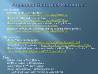 From the DWP:

The Story of the L. A. Aqueduct:
http://www.ladwp.com/ladwp/cms/ladwp001006.jsp

History of Water and Power in L.A.:
http://www.ladwp.com/ladwp/cms/ladwp001559.jsp

Historical collection of pictures archived at the City Library:
http://www.lapl.org/resources/en/dwp.html

Slideshow on William Mulholland and the building of the aqueduct:
http://www.ladwp.com/ladwp/cms/ladwp007239.pdf
Other resources:

Owens Valley history pages:
http://www.owensvalleyhistory.com/ov_aqueduct1/page18.html

Owens Valley wikipedia entry: http://en.wikipedia.org/wiki/Owens_Valley

Historical collections of pictures archived at the Water Resources Center Archives:

http://www.lib.berkeley.edu/WRCA/aqueduct.html
Books:
Cadillac Desert by Marc Reisner
The Water Seekers by Remi Nadeau
Water & Power by William L. Kahrl
Owens Valley Revisited: A Reassessment of the
West's First Great Water Transfer by Gary Libecap

 