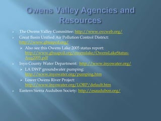 






The Owens Valley Committee: http://www.ovcweb.org/
Great Basin Unified Air Pollution Control District:
http://www.gbuapcd.org/
 Also see this Owens Lake 2005 status report:
http://www.gbuapcd.org/owenslake/OwensLakeStatusAug2005.pdf
Inyo County Water Department: http://www.inyowater.org/
 LA DWP groundwater pumping:
http://www.inyowater.org/pumping.htm
 Lower Owens River Project:
http://www.inyowater.org/LORP/default.htm
Eastern Sierra Audubon Society: http://esaudubon.org/

 