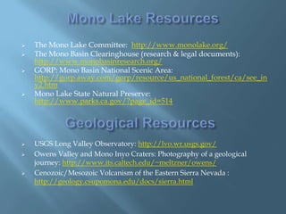 










The Mono Lake Committee: http://www.monolake.org/
The Mono Basin Clearinghouse (research & legal documents):
http://www.monobasinresearch.org/
GORP: Mono Basin National Scenic Area:
http://gorp.away.com/gorp/resource/us_national_forest/ca/see_in
y2.htm
Mono Lake State Natural Preserve:
http://www.parks.ca.gov/?page_id=514

USGS Long Valley Observatory: http://lvo.wr.usgs.gov/
Owens Valley and Mono Inyo Craters: Photography of a geological
journey: http://www.its.caltech.edu/~meltzner/owens/
Cenozoic/Mesozoic Volcanism of the Eastern Sierra Nevada :
http://geology.csupomona.edu/docs/sierra.html

 