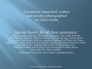 Conceived, researched, written
and (mostly) photographed
by Chris Austin

Special thanks for all their assistance:

Arya Degenhart from the Mono Lake Committee, Ted Schade from the
Great Basin Unified Air Pollution Control District, the Inyo County Water
Department, Fred Barker of the Los Angeles Department of Water and Power,
Mike Prather of the Eastern Sierra Audubon Society, the Water Resources Center
Archives at U.C. Berkeley, the Eastern California Museum,
Rich McCutchan, and all of the flickr photographers whose photos
have made this project possible.
Flickr photos used under the Creative Commons license.

© Chris Austin, 2009; All Rights Reserved

 