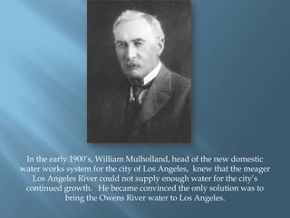 In the early 1900‟s, William Mulholland, head of the new domestic
water works system for the city of Los Angeles, knew that the meager
Los Angeles River could not supply enough water for the city‟s
continued growth. He became convinced the only solution was to
bring the Owens River water to Los Angeles.

 