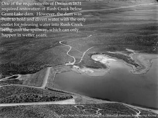 One of the requirements of Decision 1631
required restoration of Rush Creek below
Grant Lake dam. However, the dam was
built to hold and divert water with the only
outlet for releasing water into Rush Creek
being over the spillway, which can only
happen in wetter years.

Photo from the Library of Congress, Historical American Engineering Record

 