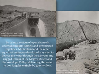 Water Resources Center Archives
University of California Berkeley

By using a system of open channels,
covered conduits tunnels and pressurized
pipelines, Mulholland and the other
aqueduct engineers developed a system to
deliver the water through the canyons and
rugged terrain of the Mojave Desert and
the Antelope Valley, delivering the water
to Los Angeles entirely by gravity flow.
Water Resources Center Archives
University of California Berkeley

 