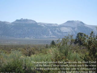 The aqueduct conduit then passes into the West Portal
of the Mono Craters tunnel, which sends the water
11.3 miles underneath a volcanic cone to deliver water
to the head of the Owens River.

 