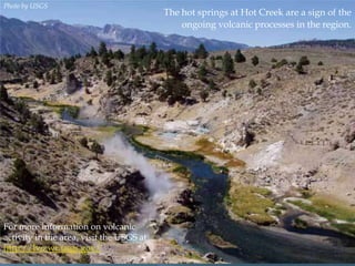 Photo by USGS

For more information on volcanic
activity in the area, visit the USGS at
http://lvo.wr.usgs.gov/

The hot springs at Hot Creek are a sign of the
ongoing volcanic processes in the region.

 