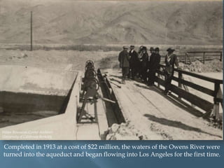 Water Resources Center Archives
University of California Berkeley

Completed in 1913 at a cost of $22 million, the waters of the Owens River were
turned into the aqueduct and began flowing into Los Angeles for the first time.

 