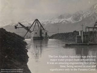 Water Resources Center Archives
University of California Berkeley

The Los Angeles Aqueduct was the first
major water project built in California.
It was an amazing engineering feat at the
time, being second in size and
significance only to the Panama Canal.

 