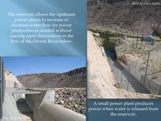 Photo by Chris Austin.

The reservoir allows the upstream
power plants to increase or
decrease water flow for power
production as needed without
causing rapid fluctuations in the
flow of the Owens River below.

Photo by Chris Austin.

A small power plant produces
power when water is released from
the reservoir.

 