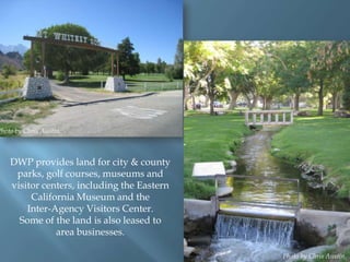 Photo by Chris Austin.

DWP provides land for city & county
parks, golf courses, museums and
visitor centers, including the Eastern
California Museum and the
Inter-Agency Visitors Center.
Some of the land is also leased to
area businesses.
Photo by Chris Austin.

 