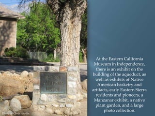 Photo by Chris Austin.

At the Eastern California
Museum in Independence,
there is an exhibit on the
building of the aqueduct, as
well as exhibits of Native
American basketry and
artifacts, early Eastern Sierra
residents and pioneers, a
Manzanar exhibit, a native
plant garden, and a large
photo collection.

 