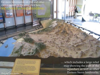For more information on this and other
visitor centers in the area, click here:
http://www.fs.fed.us/r5/inyo/about/

Photo by Chris Austin.

… which includes a large relief
map showing the path of the
aqueduct, as well as other
Eastern Sierra landmarks.

 