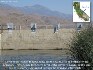 Photo by Chris Austin.

Intake

North of the town of Independence are the headworks and intake for the
aqueduct. This is where the Owens River water leaves its natural course and
begins its journey southward through the aqueduct infrastructure.

 