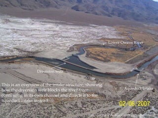 Lower Owens River

Diversion weir

This is an overview of the intake structure, showing
how the diversion weir blocks the river from
continuing in its own channel and directs it to the
aqueduct intake instead.

Aqueduct Intake

Photo courtesy of the Inyo County Water Department.

 