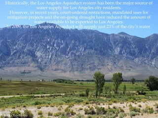 Historically, the Los Angeles Aqueduct system has been the major source of
water supply for Los Angeles city residents.
However, in recent years, court-ordered restrictions, mandated uses for
mitigation projects and the on-going drought have reduced the amount of
water available to be exported to Los Angeles.
In 2009, the Los Angeles Aqueduct will supply just 23% of the city‟s water.

Photo by Chris Austin

 