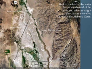 Aqueduct intake

Back at the intake, the water
leaves the channel of the
river and takes a straight
path across the valley
towards the Alabama Gates.

Aqueduct
Lower Owens River

 