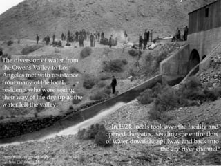 The diversion of water from
the Owens Valley to Los
Angeles met with resistance
from many of the local
residents who were seeing
their way of life dry up as the
water left the valley.
In 1924, locals took over the facility and
opened the gates, sending the entire flow
of water down the spillway and back into
the dry river channel.
Photo from collection at the
Eastern California Museum.

 