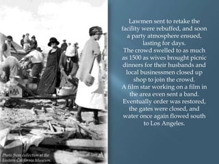 Lawmen sent to retake the
facility were rebuffed, and soon
a party atmosphere ensued,
lasting for days.
The crowd swelled to as much
as 1500 as wives brought picnic
dinners for their husbands and
local businessmen closed up
shop to join the crowd.
A film star working on a film in
the area even sent a band.
Eventually order was restored,
the gates were closed, and
water once again flowed south
to Los Angeles.

Photo from collection at the
Eastern California Museum.

 