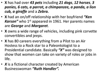• X has had over 43 pets including 21 dogs, 12 horses, 3
ponies, 6 cats, a parrot, a chimpanzee, a panda, a lion
cub, a giraffe and a Zebra.
• X had an on/off relationship with her boyfriend “Ken
Karson” who 1st appeared in 1961. Her parents names
are George and Margaret.
• X owns a wide range of vehicles, including pink corvette
convertibles and jeeps.
• X has 80 careers everything from a Pilot to an Air
Hostess to a Rock star to a Paleontologist to a
Presidential candidate. Basically “X” was designed to
show that women can take on variety of roles or jobs in
life.
• X is a fictional character created by American
Businesswoman “Ruth Handler”.
 