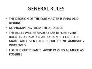 GENERAL RULES
• THE DECISION OF THE QUIZMASTER IS FINAL AND
BINDING
• NO PROMPTING FROM THE AUDIENCE
• THE RULES WILL BE MADE CLEAR BEFORE EVERY
ROUND STARTS AGAIN AND AGAIN BUT ONCE THE
MARKS ARE GIVEN THERE SHOULD BE NO AMBIGUITY
INVOLOVED
• FOR THE PARTICIPANTS: AVOID PASSING AS MUCH AS
POSSIBLE
 