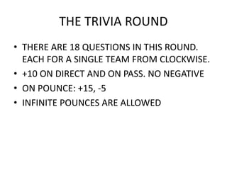 • THERE ARE 18 QUESTIONS IN THIS ROUND.
EACH FOR A SINGLE TEAM FROM CLOCKWISE.
• +10 ON DIRECT AND ON PASS. NO NEGATIVE
• ON POUNCE: +15, -5
• INFINITE POUNCES ARE ALLOWED
THE TRIVIA ROUND
 