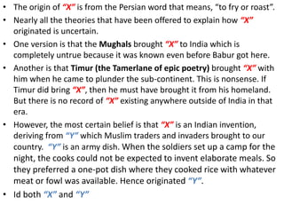 • The origin of “X” is from the Persian word that means, “to fry or roast”.
• Nearly all the theories that have been offered to explain how “X”
originated is uncertain.
• One version is that the Mughals brought “X” to India which is
completely untrue because it was known even before Babur got here.
• Another is that Timur (the Tamerlane of epic poetry) brought “X” with
him when he came to plunder the sub-continent. This is nonsense. If
Timur did bring “X”, then he must have brought it from his homeland.
But there is no record of “X” existing anywhere outside of India in that
era.
• However, the most certain belief is that “X” is an Indian invention,
deriving from “Y” which Muslim traders and invaders brought to our
country. “Y” is an army dish. When the soldiers set up a camp for the
night, the cooks could not be expected to invent elaborate meals. So
they preferred a one-pot dish where they cooked rice with whatever
meat or fowl was available. Hence originated “Y”.
• Id both “X” and “Y”
 