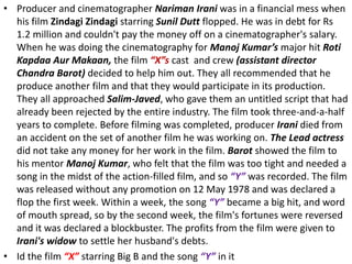 • Producer and cinematographer Nariman Irani was in a financial mess when
his film Zindagi Zindagi starring Sunil Dutt flopped. He was in debt for Rs
1.2 million and couldn't pay the money off on a cinematographer's salary.
When he was doing the cinematography for Manoj Kumar’s major hit Roti
Kapdaa Aur Makaan, the film “X”s cast and crew (assistant director
Chandra Barot) decided to help him out. They all recommended that he
produce another film and that they would participate in its production.
They all approached Salim-Javed, who gave them an untitled script that had
already been rejected by the entire industry. The film took three-and-a-half
years to complete. Before filming was completed, producer Irani died from
an accident on the set of another film he was working on. The Lead actress
did not take any money for her work in the film. Barot showed the film to
his mentor Manoj Kumar, who felt that the film was too tight and needed a
song in the midst of the action-filled film, and so “Y” was recorded. The film
was released without any promotion on 12 May 1978 and was declared a
flop the first week. Within a week, the song “Y” became a big hit, and word
of mouth spread, so by the second week, the film's fortunes were reversed
and it was declared a blockbuster. The profits from the film were given to
Irani's widow to settle her husband's debts.
• Id the film “X” starring Big B and the song “Y” in it
 