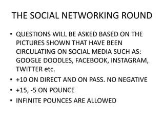 THE SOCIAL NETWORKING ROUND
• QUESTIONS WILL BE ASKED BASED ON THE
PICTURES SHOWN THAT HAVE BEEN
CIRCULATING ON SOCIAL MEDIA SUCH AS:
GOOGLE DOODLES, FACEBOOK, INSTAGRAM,
TWITTER etc.
• +10 ON DIRECT AND ON PASS. NO NEGATIVE
• +15, -5 ON POUNCE
• INFINITE POUNCES ARE ALLOWED
 