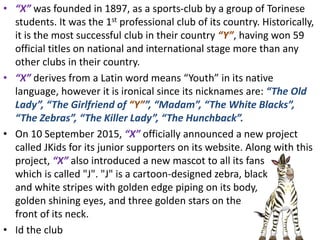 • “X” was founded in 1897, as a sports-club by a group of Torinese
students. It was the 1st professional club of its country. Historically,
it is the most successful club in their country “Y”, having won 59
official titles on national and international stage more than any
other clubs in their country.
• “X” derives from a Latin word means “Youth” in its native
language, however it is ironical since its nicknames are: “The Old
Lady”, “The Girlfriend of “Y””, “Madam”, “The White Blacks”,
“The Zebras”, “The Killer Lady”, “The Hunchback”.
• On 10 September 2015, “X” officially announced a new project
called JKids for its junior supporters on its website. Along with this
project, “X” also introduced a new mascot to all its fans
which is called "J". "J" is a cartoon-designed zebra, black
and white stripes with golden edge piping on its body,
golden shining eyes, and three golden stars on the
front of its neck.
• Id the club
 