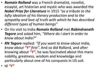 • Romain Rolland was a French dramatist, novelist,
essayist, art historian and mystic who was awarded the
Nobel Prize for Literature in 1915 "as a tribute to the
lofty idealism of his literary production and to the
sympathy and love of truth with which he has described
different types of human beings"
• On his visit to India Romain Rolland met Rabindranath
Tagore and asked him, “Where do I start in order to
know about India?”
• RN Tagore replied: “If you want to know about India,
know about “Y” first”. And so did Rolland, and after
knowing about “Y”, he was fascinated about this mans
nobility, greatness, wisdom and knowledge and
particularly about one of his conquests in US soil.
• Id “Y”
 