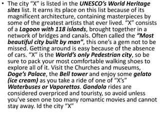 • The city “X” is listed in the UNESCO’s World Heritage
sites list. It earns its place on this list because of its
magnificent architecture, containing masterpieces by
some of the greatest artists that ever lived. “X” consists
of a Lagoon with 118 islands, brought together in a
network of bridges and canals. Often called the “Most
beautiful city built by man”, this one’s a gem not to be
missed. Getting around is easy because of the absence
of cars. “X” is the World’s only Pedestrian city, so be
sure to pack your most comfortable walking shoes to
explore all of it. Visit the Churches and museums,
Doge’s Palace, the Bell tower and enjoy some gelato
(ice cream) as you take a ride of one of “X’s”
Waterbuses or Vaporettos. Gondola rides are
considered overpriced and touristy, so avoid unless
you’ve seen one too many romantic movies and cannot
stay away. Id the city “X”
 