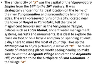 • The ancient city of “X” was the capital of the Vijayanagara
Empire from the 14th to the 16th century. It was
strategically chosen for its ideal location on the banks of
the river Tungabandhra and surrounded by hills on three
sides. The well –preserved ruins of this city, located near
the town of Hospet in Karnataka, tell the tale of
magnificent temples such as the Virupaksha Temple,
palaces such as Lotus Mahal, ancient water management
systems, markets and monuments. It is ideal to explore the
place on foot or on a bicycle and plan on spending at least
3 days here to make the most of your trip. Hike up the
Matanga hill to enjoy picturesque views of “X”. There are
plenty of interesting places worth seeing nearby, so make
sure to visit the Anegundi Village and climb the Anjanadri
Hill, considered to be the birthplace of Lord Hanuman. Id
the village “X”
 