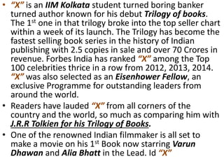 • “X” is an IIM Kolkata student turned boring banker
turned author known for his debut Trilogy of books.
The 1st one in that trilogy broke into the top seller chart
within a week of its launch. The Trilogy has become the
fastest selling book series in the history of Indian
publishing with 2.5 copies in sale and over 70 Crores in
revenue. Forbes India has ranked “X” among the Top
100 celebrities thrice in a row from 2012, 2013, 2014.
“X” was also selected as an Eisenhower Fellow, an
exclusive Programme for outstanding leaders from
around the world.
• Readers have lauded “X” from all corners of the
country and the world, so much as comparing him with
J.R.R Tolkien for his Trilogy of Books.
• One of the renowned Indian filmmaker is all set to
make a movie on his 1st Book now starring Varun
Dhawan and Alia Bhatt in the Lead. Id “X”
 