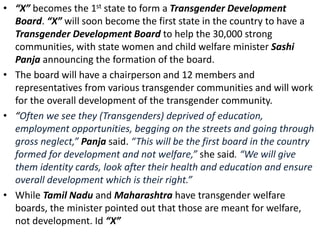 • “X” becomes the 1st state to form a Transgender Development
Board. “X” will soon become the first state in the country to have a
Transgender Development Board to help the 30,000 strong
communities, with state women and child welfare minister Sashi
Panja announcing the formation of the board.
• The board will have a chairperson and 12 members and
representatives from various transgender communities and will work
for the overall development of the transgender community.
• “Often we see they (Transgenders) deprived of education,
employment opportunities, begging on the streets and going through
gross neglect,” Panja said. “This will be the first board in the country
formed for development and not welfare,” she said. “We will give
them identity cards, look after their health and education and ensure
overall development which is their right.”
• While Tamil Nadu and Maharashtra have transgender welfare
boards, the minister pointed out that those are meant for welfare,
not development. Id “X”
 