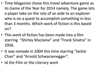 • Time Magazine chose this travel adventure game as
its Game of the Year for 2014 namely. The game lets
a player take on the role of an aide to an explorer
who is on a quest to accomplish something in less
than 3 months. Which work of fiction is this based
on?
• This work of fiction has been made into a film
starring “Shirley Maclaine” and “Frank Sinatra” in
1956.
• It was remade in 2004 this time starring “Jackie
Chan” and “Arnold Schwarzenegger”.
• Id the Film or the Literary work
 