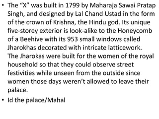 • The “X” was built in 1799 by Maharaja Sawai Pratap
Singh, and designed by Lal Chand Ustad in the form
of the crown of Krishna, the Hindu god. Its unique
five-storey exterior is look-alike to the Honeycomb
of a Beehive with its 953 small windows called
Jharokhas decorated with intricate latticework.
The Jharokas were built for the women of the royal
household so that they could observe street
festivities while unseen from the outside since
women those days weren’t allowed to leave their
palace.
• Id the palace/Mahal
 