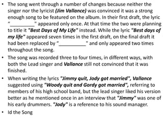 • The song went through a number of changes because neither the
singer nor the lyricist (Jim Vallance) was convinced it was a strong
enough song to be featured on the album. In their first draft, the lyric
“_________" appeared only once. At that time the two were planning
to title it "Best Days of My Life" instead. While the lyric "Best days of
my life" appeared seven times in the first draft, on the final draft it
had been replaced by “__________" and only appeared two times
throughout the song.
• The song was recorded three to four times, in different ways, with
both the Lead singer and Vallance still not convinced that it was
finished.
• When writing the lyrics "Jimmy quit, Jody got married", Vallance
suggested using "Woody quit and Gordy got married", referring to
members of his high school band, but the lead singer liked his version
better as he mentioned once in an interview that "Jimmy" was one of
his early drummers. "Jody" is a reference to his sound manager.
• Id the Song
 