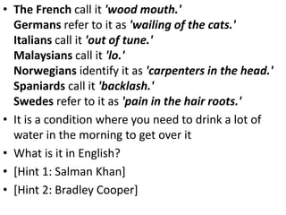 • The French call it 'wood mouth.'
Germans refer to it as 'wailing of the cats.'
Italians call it 'out of tune.'
Malaysians call it 'lo.'
Norwegians identify it as 'carpenters in the head.'
Spaniards call it 'backlash.'
Swedes refer to it as 'pain in the hair roots.'
• It is a condition where you need to drink a lot of
water in the morning to get over it
• What is it in English?
• [Hint 1: Salman Khan]
• [Hint 2: Bradley Cooper]
 