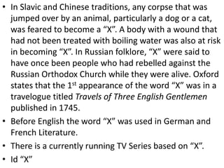 • In Slavic and Chinese traditions, any corpse that was
jumped over by an animal, particularly a dog or a cat,
was feared to become a “X”. A body with a wound that
had not been treated with boiling water was also at risk
in becoming “X”. In Russian folklore, “X” were said to
have once been people who had rebelled against the
Russian Orthodox Church while they were alive. Oxford
states that the 1st appearance of the word “X” was in a
travelogue titled Travels of Three English Gentlemen
published in 1745.
• Before English the word “X” was used in German and
French Literature.
• There is a currently running TV Series based on “X”.
• Id “X”
 