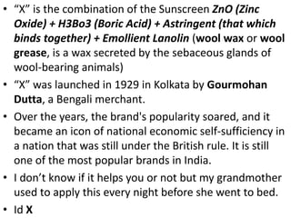 • “X” is the combination of the Sunscreen ZnO (Zinc
Oxide) + H3Bo3 (Boric Acid) + Astringent (that which
binds together) + Emollient Lanolin (wool wax or wool
grease, is a wax secreted by the sebaceous glands of
wool-bearing animals)
• “X” was launched in 1929 in Kolkata by Gourmohan
Dutta, a Bengali merchant.
• Over the years, the brand's popularity soared, and it
became an icon of national economic self-sufficiency in
a nation that was still under the British rule. It is still
one of the most popular brands in India.
• I don’t know if it helps you or not but my grandmother
used to apply this every night before she went to bed.
• Id X
 