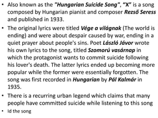 • Also known as the "Hungarian Suicide Song", “X” is a song
composed by Hungarian pianist and composer Rezső Seress
and published in 1933.
• The original lyrics were titled Vége a világnak (The world is
ending) and were about despair caused by war, ending in a
quiet prayer about people's sins. Poet László Jávor wrote
his own lyrics to the song, titled Szomorú vasárnap in
which the protagonist wants to commit suicide following
his lover's death. The latter lyrics ended up becoming more
popular while the former were essentially forgotten. The
song was first recorded in Hungarian by Pál Kalmár in
1935.
• There is a recurring urban legend which claims that many
people have committed suicide while listening to this song
• Id the song
 