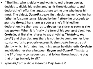 • “ The King, who is elderly and wants to retire from power,
decides to divide his realm among his three daughters, and
declares he'll offer the largest share to the one who loves him
most. The eldest, Goneril, speaks first, declaring her love for her
father in fulsome terms. Moved by her flattery he proceeds to
grant to Goneril her share as soon as she's finished her
declaration. He then awards to Regan her share as soon as she
has spoken. When it is finally the turn of his youngest daughter,
Cordelia, at first she refuses to say anything ("Nothing, my
Lord") and then declares there is nothing to compare her love
to, nor words to properly express it; she speaks honestly but
bluntly, which infuriates him. In his anger he disinherits Cordelia
and divides her share between Regan and Goneril. This starts
the 1st of many consequences that follow throughout the play
that brings tragedy to all.”
• Synopsis from a Shakespearean Play. Name it.
 
