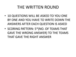 • 10 QUESTIONS WILL BE ASKED TO YOU ONE
BY ONE AND YOU HAVE TO WRITE DOWN THE
ANSWERS AFTER EACH QUESTION IS ASKED
• SCORING PATTERN: 5*(NO. OF TEAMS THAT
GAVE THE WRONG ANSWER) TO THE TEAMS
THAT GAVE THE RIGHT ANSWER
THE WRITTEN ROUND
 