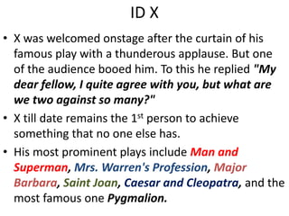 ID X
• X was welcomed onstage after the curtain of his
famous play with a thunderous applause. But one
of the audience booed him. To this he replied "My
dear fellow, I quite agree with you, but what are
we two against so many?"
• X till date remains the 1st person to achieve
something that no one else has.
• His most prominent plays include Man and
Superman, Mrs. Warren's Profession, Major
Barbara, Saint Joan, Caesar and Cleopatra, and the
most famous one Pygmalion.
 
