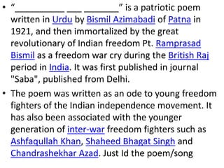 • “__________ ___ _______” is a patriotic poem
written in Urdu by Bismil Azimabadi of Patna in
1921, and then immortalized by the great
revolutionary of Indian freedom Pt. Ramprasad
Bismil as a freedom war cry during the British Raj
period in India. It was first published in journal
"Saba", published from Delhi.
• The poem was written as an ode to young freedom
fighters of the Indian independence movement. It
has also been associated with the younger
generation of inter-war freedom fighters such as
Ashfaqullah Khan, Shaheed Bhagat Singh and
Chandrashekhar Azad. Just Id the poem/song
 