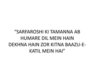 “SARFAROSHI KI TAMANNA AB
HUMARE DIL MEIN HAIN
DEKHNA HAIN ZOR KITNA BAAZU-E-
KATIL MEIN HAI”
 