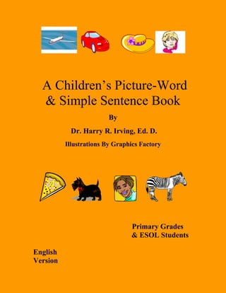      <br />          <br /> A Children’s Picture-Word & Simple Sentence Book <br />By<br /> Dr. Harry R. Irving, Ed. D.<br />Illustrations By Graphics Factory<br />     <br />                                               <br />   Primary Grades    <br />          & ESOL Students                     <br />English                                                                         <br />Version                                                                  <br />                                                                                                                   <br />                                                                       <br />                                                                                                                     <br />