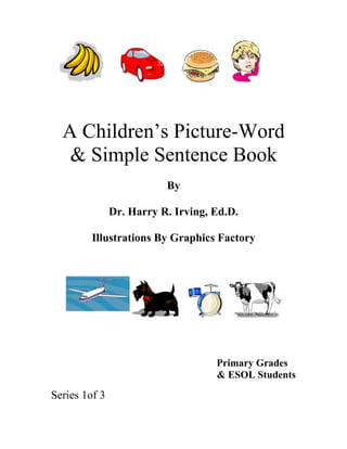 A Children’s Picture-Word
   & Simple Sentence Book
                          By

               Dr. Harry R. Irving, Ed.D.

         Illustrations By Graphics Factory




                                    Primary Grades
                                    & ESOL Students

Series 1of 3
 
