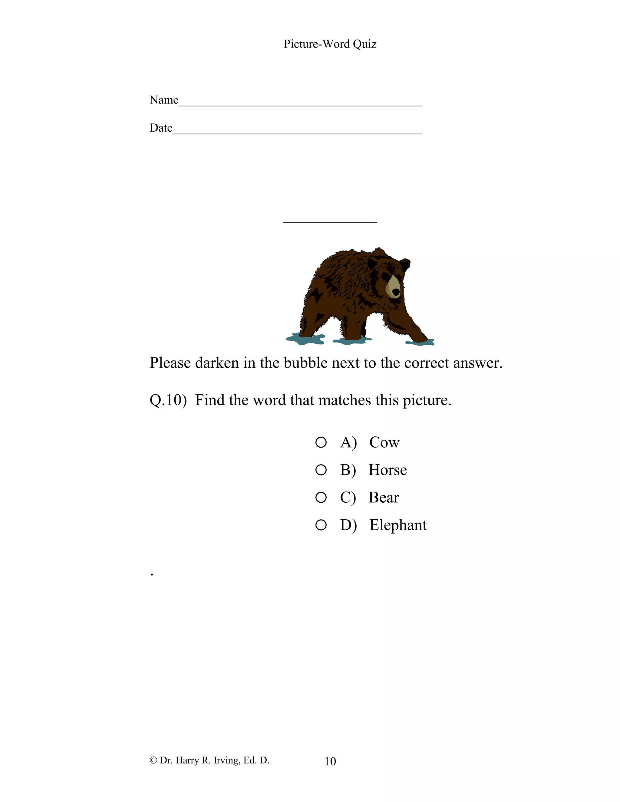 Picture-Word Quiz
Name________________________________________
Date_________________________________________
Please darken in the bubble next to the correct answer.
Q.10) Find the word that matches this picture.
o A) Cow
o B) Horse
o C) Bear
o D) Elephant
.
© Dr. Harry R. Irving, Ed. D. 10
 
