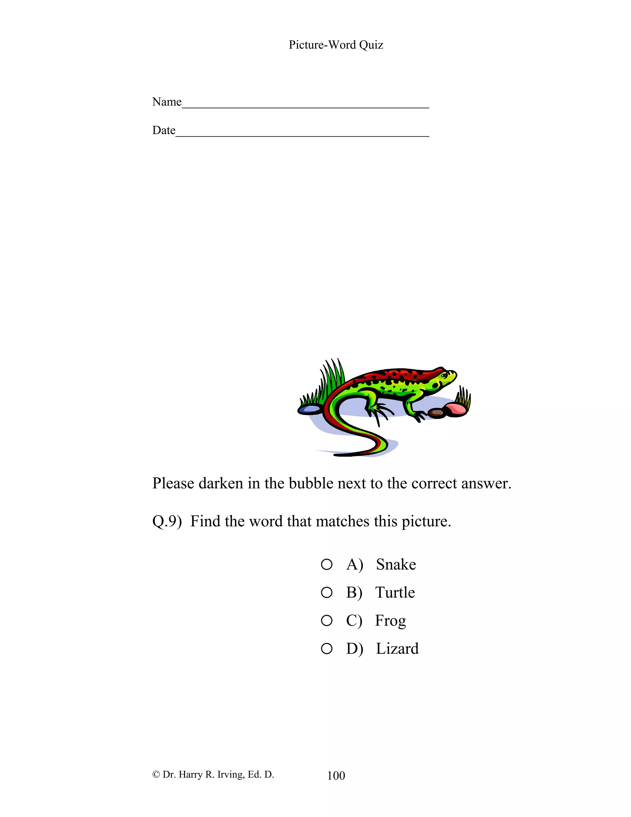 Picture-Word Quiz
Name________________________________________
Date_________________________________________
Please darken in the bubble next to the correct answer.
Q.9) Find the word that matches this picture.
o A) Snake
o B) Turtle
o C) Frog
o D) Lizard
© Dr. Harry R. Irving, Ed. D. 100
 