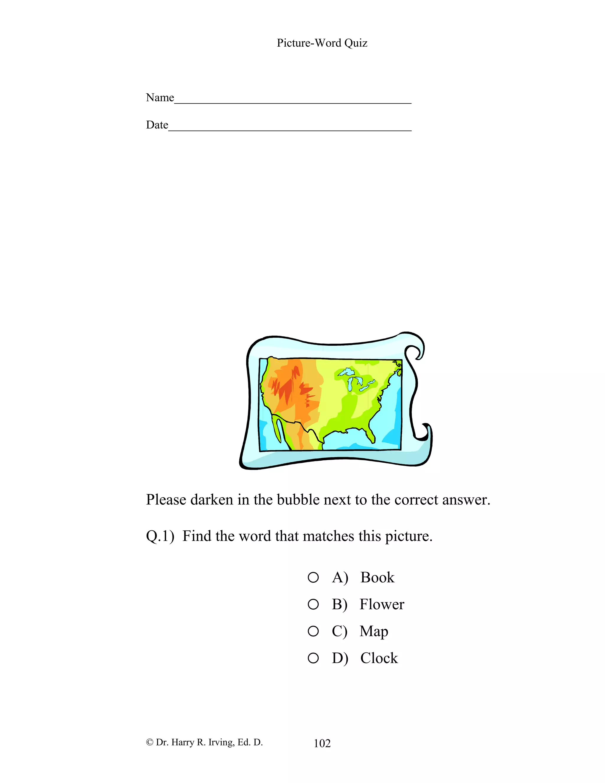 Picture-Word Quiz
Name________________________________________
Date_________________________________________
Please darken in the bubble next to the correct answer.
Q.1) Find the word that matches this picture.
o A) Book
o B) Flower
o C) Map
o D) Clock
© Dr. Harry R. Irving, Ed. D. 102
 